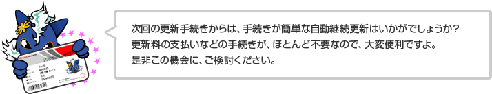 次回の更新手続きからは、手続きが簡単な自動継続更新はいかがでしょうか？更新料の支払いなどの手続きが、ほとんど不要なので、大変便利ですよ。是非この機会に、ご検討ください。