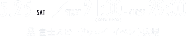 5.25 SAT START 21:00 - CLOSE 29:00 (OPEN 20:00) 富士スピードウェイ イベント広場